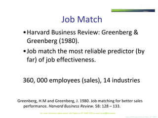 Job Match Harvard Business Review: Greenberg & Greenberg (1980). Job match the most reliable predictor (by far) of job effectiveness. 360, 000 employees (sales), 14 industries Greenberg, H.M and Greenberg, J. 1980. Job matching for better sales performance.  Harvard Business Review . 58: 128 – 133.  For  more information please contact Julie Pigdon on 07 3368 2333 or email access@tms.com.au 
