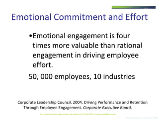 Emotional Commitment and Effort Emotional engagement is four times more valuable than rational engagement in driving employee effort. 50, 000 employees, 10 industries Corporate Leadership Council. 2004. Driving Performance and Retention Through Employee Engagement.  Corporate Executive Board.   For  more information please contact Julie Pigdon on 07 3368 2333 or email access@tms.com.au 