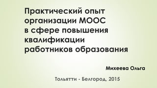 Практический опыт
организации МООС
в сфере повышения
квалификации
работников образования
Михеева Ольга
Тольятти - Белгород, 2015
 