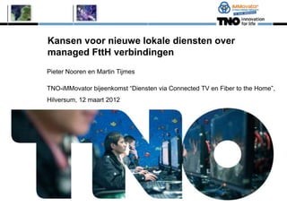 Kansen voor nieuwe lokale diensten over
managed FttH verbindingen
Pieter Nooren en Martin Tijmes

TNO-iMMovator bijeenkomst “Diensten via Connected TV en Fiber to the Home”,
Hilversum, 12 maart 2012
 