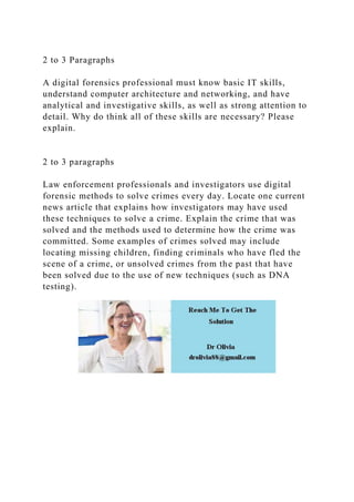2 to 3 Paragraphs
A digital forensics professional must know basic IT skills,
understand computer architecture and networking, and have
analytical and investigative skills, as well as strong attention to
detail. Why do think all of these skills are necessary? Please
explain.
2 to 3 paragraphs
Law enforcement professionals and investigators use digital
forensic methods to solve crimes every day. Locate one current
news article that explains how investigators may have used
these techniques to solve a crime. Explain the crime that was
solved and the methods used to determine how the crime was
committed. Some examples of crimes solved may include
locating missing children, finding criminals who have fled the
scene of a crime, or unsolved crimes from the past that have
been solved due to the use of new techniques (such as DNA
testing).
 