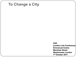 To Change a City
CEE
London Link Conference
Emmanuel Centre
Marsham Street
Westminster London
1st October 2011
 