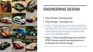 ENGINEERING DESIGN
• New Product Development
• Chip Design | Synopsys.AI
• https://www.forbes.com/sites/patrickmo
orhead/2023/05/04/synopsysairevolution
izing-chip-design-through-ai-driven-eda-
suite/?sh=66c29ac44637
• https://www.assemblymag.com/articles/
97855-toyota-unveils-new-generative-ai-
technique-for-vehicle-design
 