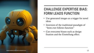 CHALLENGE EXPERTISE BIAS:
FORM LEADS FUNCTION
• Use generated images as a trigger for novel
ideas
• Inversion of the traditional paradigm of
“form ever follows function”
• Can overcome biases such as design
fixation and the Einstellung effect.
TURBOCHARGING IDEAS WITH GENERATIVE AI 13
 