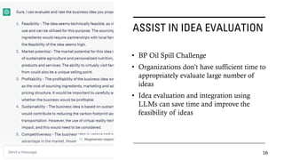 ASSIST IN IDEA EVALUATION
• BP Oil Spill Challenge
• Organizations don’t have sufficient time to
appropriately evaluate large number of
ideas
• Idea evaluation and integration using
LLMs can save time and improve the
feasibility of ideas
16
 