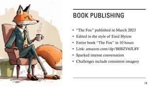 BOOK PUBLISHING
• “The Fox” published in March 2023
• Edited in the style of Enid Blyton
• Entire book “The Fox” in 10 hours
• Link: amazon.com/dp/B0BZV6JL8V
• Sparked intense conversation
• Challenges include consistent imagery
18
 