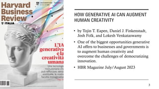 HOW GENERATIVE AI CAN AUGMENT
HUMAN CREATIVITY
• by Tojin T. Eapen, Daniel J. Finkenstadt,
Josh Folk, and Lokesh Venkataswamy
• One of the biggest opportunities generative
AI offers to businesses and governments is
to augment human creativity and
overcome the challenges of democratizing
innovation.
• HBR Magazine July/August 2023
3
 
