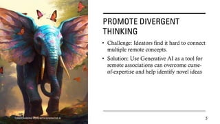 PROMOTE DIVERGENT
THINKING
• Challenge: Ideators find it hard to connect
multiple remote concepts.
• Solution: Use Generative AI as a tool for
remote associations can overcome curse-
of-expertise and help identify novel ideas
TURBOCHARGING IDEAS WITH GENERATIVE AI 5
 