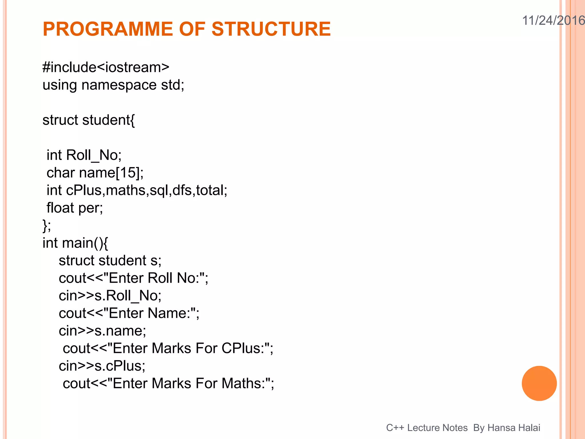 11/24/2016
#include<iostream>
using namespace std;
struct student{
int Roll_No;
char name[15];
int cPlus,maths,sql,dfs,total;
float per;
};
int main(){
struct student s;
cout<<"Enter Roll No:";
cin>>s.Roll_No;
cout<<"Enter Name:";
cin>>s.name;
cout<<"Enter Marks For CPlus:";
cin>>s.cPlus;
cout<<"Enter Marks For Maths:";
PROGRAMME OF STRUCTURE
C++ Lecture Notes By Hansa Halai
 
