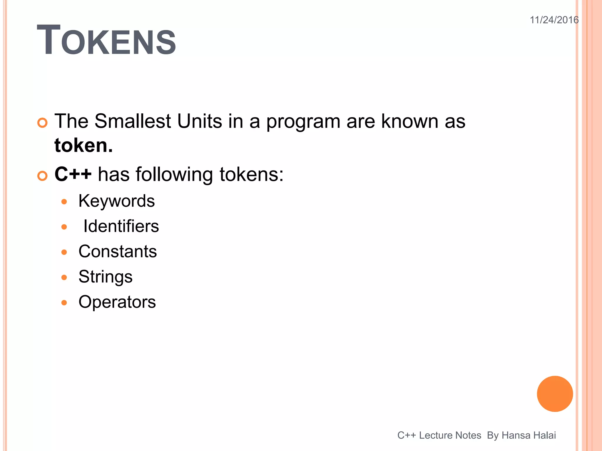 TOKENS
 The Smallest Units in a program are known as
token.
 C++ has following tokens:
 Keywords
 Identifiers
 Constants
 Strings
 Operators
11/24/2016
C++ Lecture Notes By Hansa Halai
 