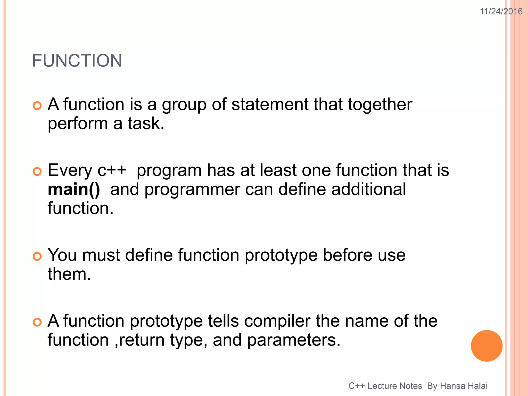 FUNCTION
 A function is a group of statement that together
perform a task.
 Every c++ program has at least one function that is
main() and programmer can define additional
function.
 You must define function prototype before use
them.
 A function prototype tells compiler the name of the
function ,return type, and parameters.
11/24/2016
C++ Lecture Notes By Hansa Halai
 