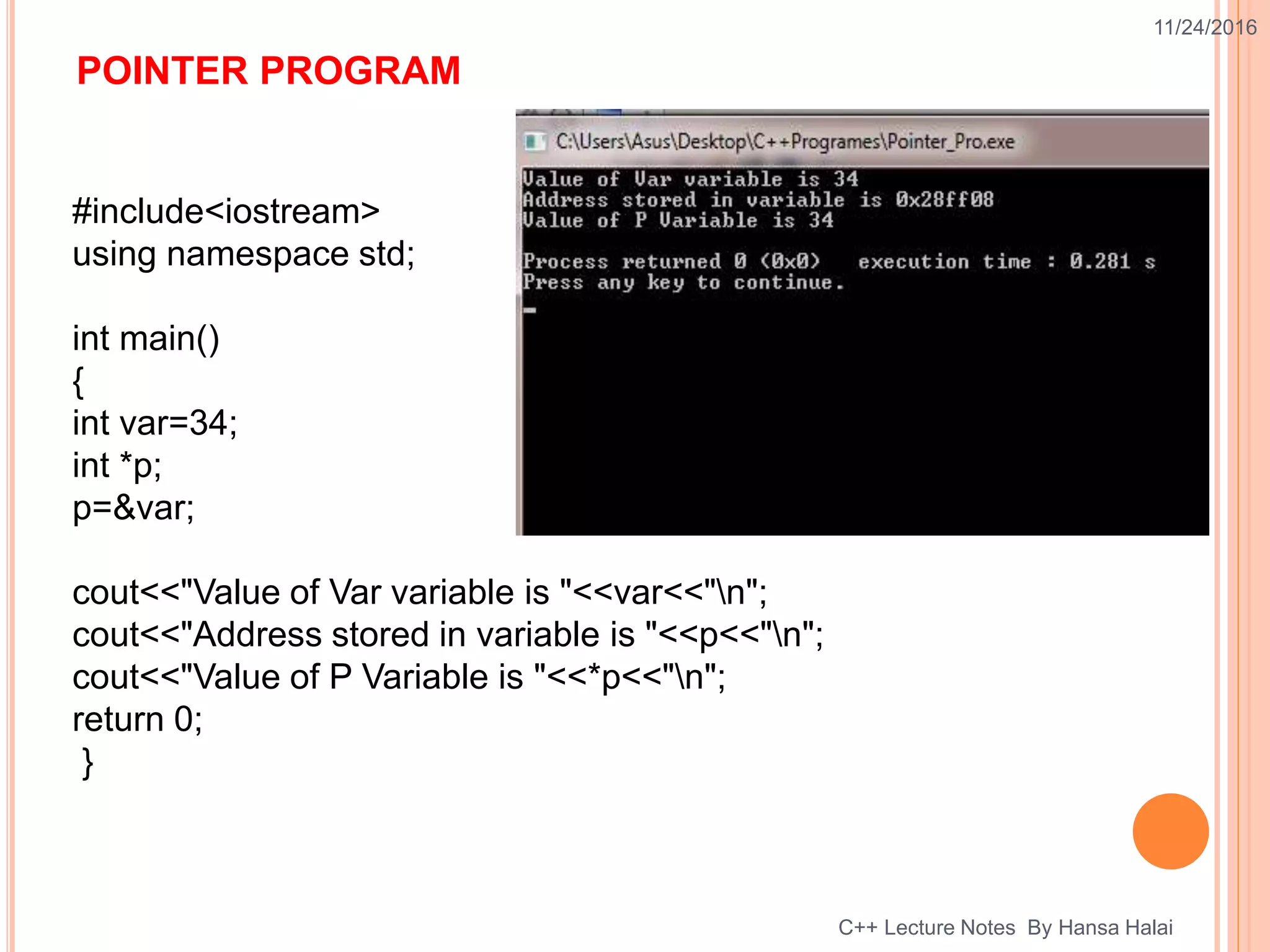 POINTER PROGRAM
11/24/2016
C++ Lecture Notes By Hansa Halai
#include<iostream>
using namespace std;
int main()
{
int var=34;
int *p;
p=&var;
cout<<"Value of Var variable is "<<var<<"n";
cout<<"Address stored in variable is "<<p<<"n";
cout<<"Value of P Variable is "<<*p<<"n";
return 0;
}
 