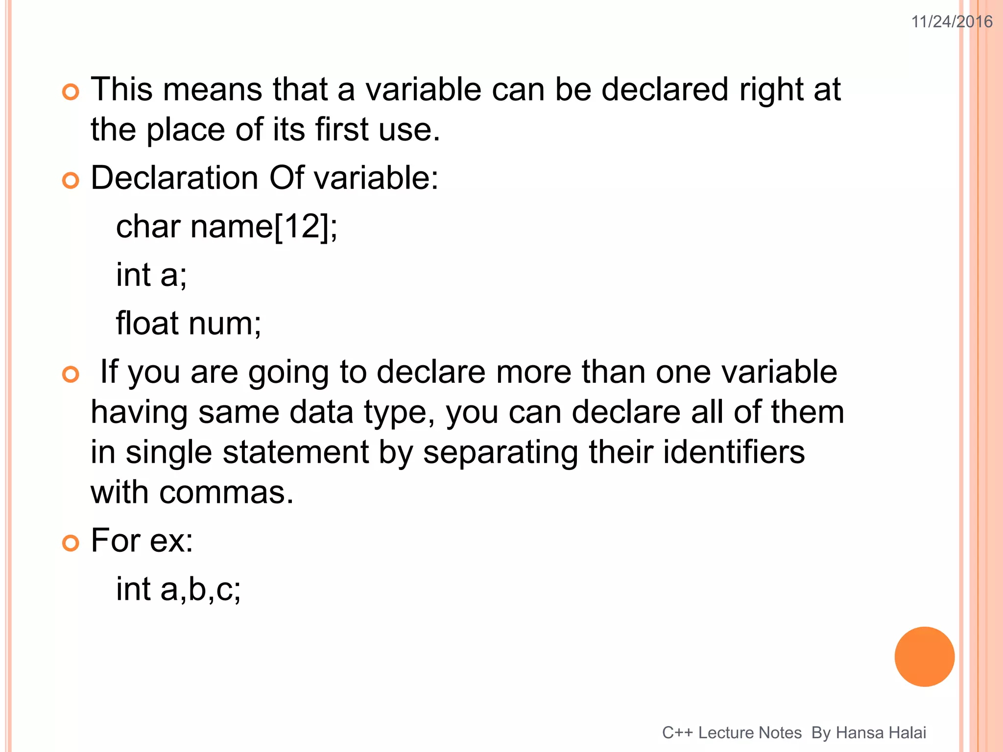  This means that a variable can be declared right at
the place of its first use.
 Declaration Of variable:
char name[12];
int a;
float num;
 If you are going to declare more than one variable
having same data type, you can declare all of them
in single statement by separating their identifiers
with commas.
 For ex:
int a,b,c;
11/24/2016
C++ Lecture Notes By Hansa Halai
 