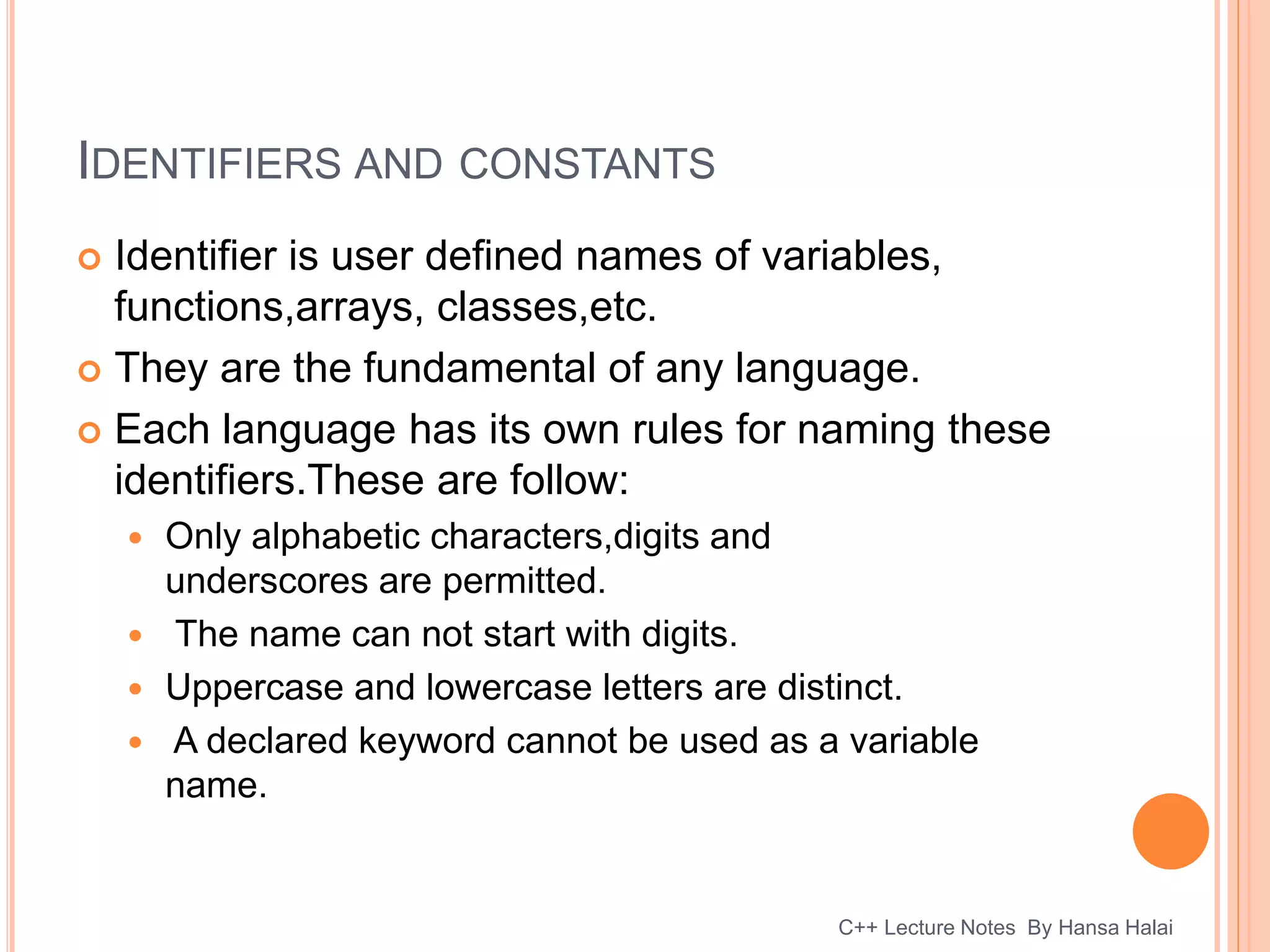IDENTIFIERS AND CONSTANTS
 Identifier is user defined names of variables,
functions,arrays, classes,etc.
 They are the fundamental of any language.
 Each language has its own rules for naming these
identifiers.These are follow:
 Only alphabetic characters,digits and
underscores are permitted.
 The name can not start with digits.
 Uppercase and lowercase letters are distinct.
 A declared keyword cannot be used as a variable
name.
C++ Lecture Notes By Hansa Halai
 
