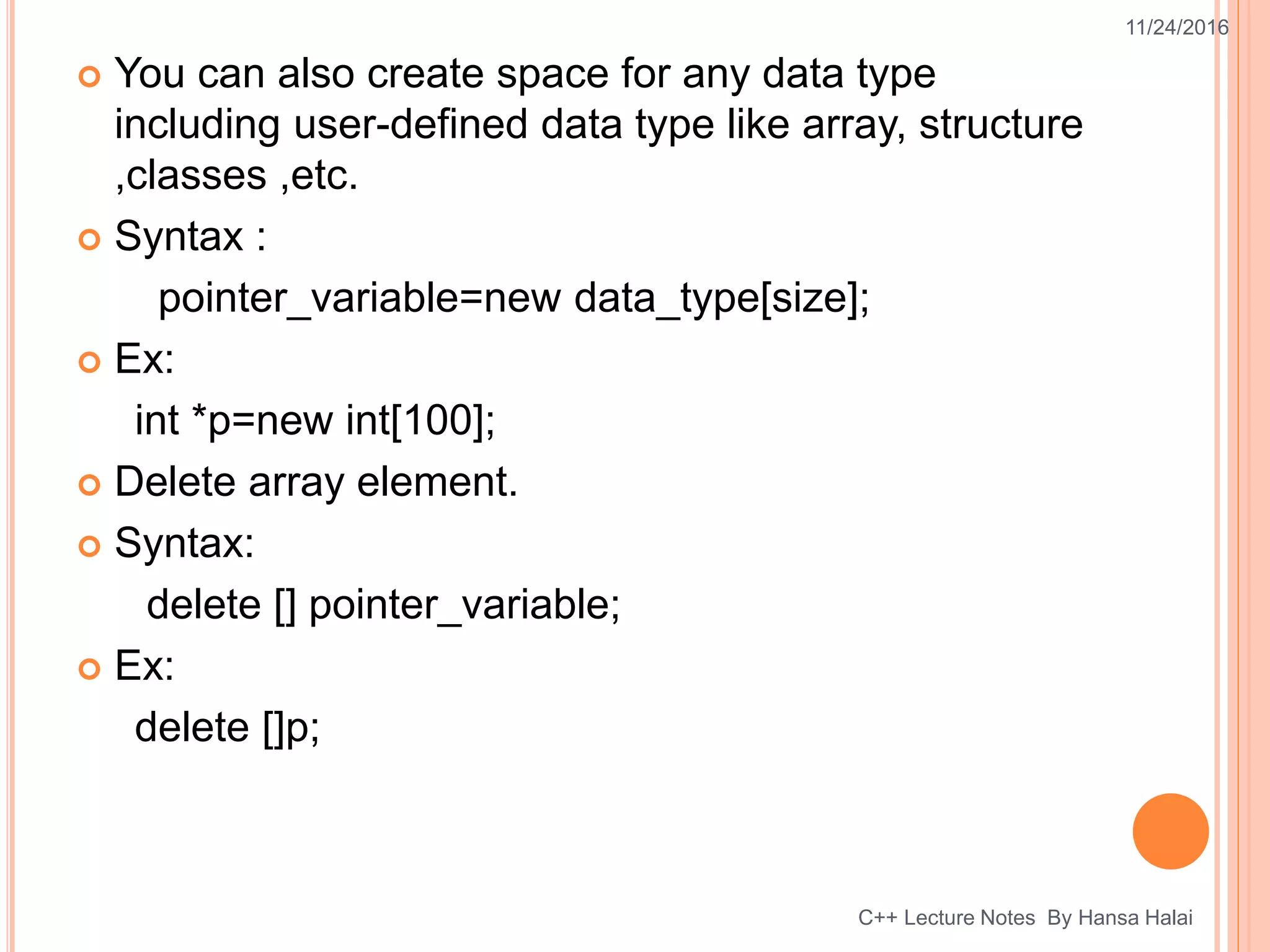  You can also create space for any data type
including user-defined data type like array, structure
,classes ,etc.
 Syntax :
pointer_variable=new data_type[size];
 Ex:
int *p=new int[100];
 Delete array element.
 Syntax:
delete [] pointer_variable;
 Ex:
delete []p;
11/24/2016
C++ Lecture Notes By Hansa Halai
 