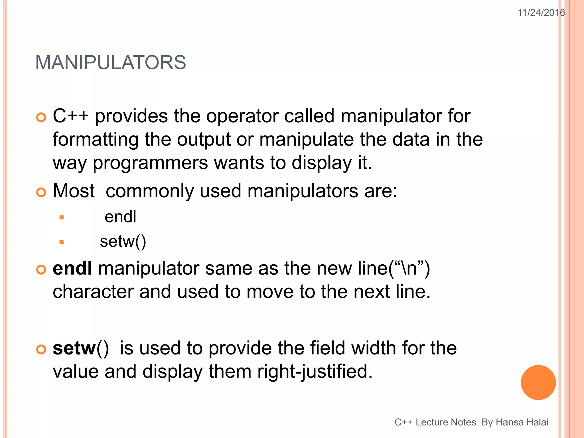 MANIPULATORS
 C++ provides the operator called manipulator for
formatting the output or manipulate the data in the
way programmers wants to display it.
 Most commonly used manipulators are:
 endl
 setw()
 endl manipulator same as the new line(“n”)
character and used to move to the next line.
 setw() is used to provide the field width for the
value and display them right-justified.
11/24/2016
C++ Lecture Notes By Hansa Halai
 