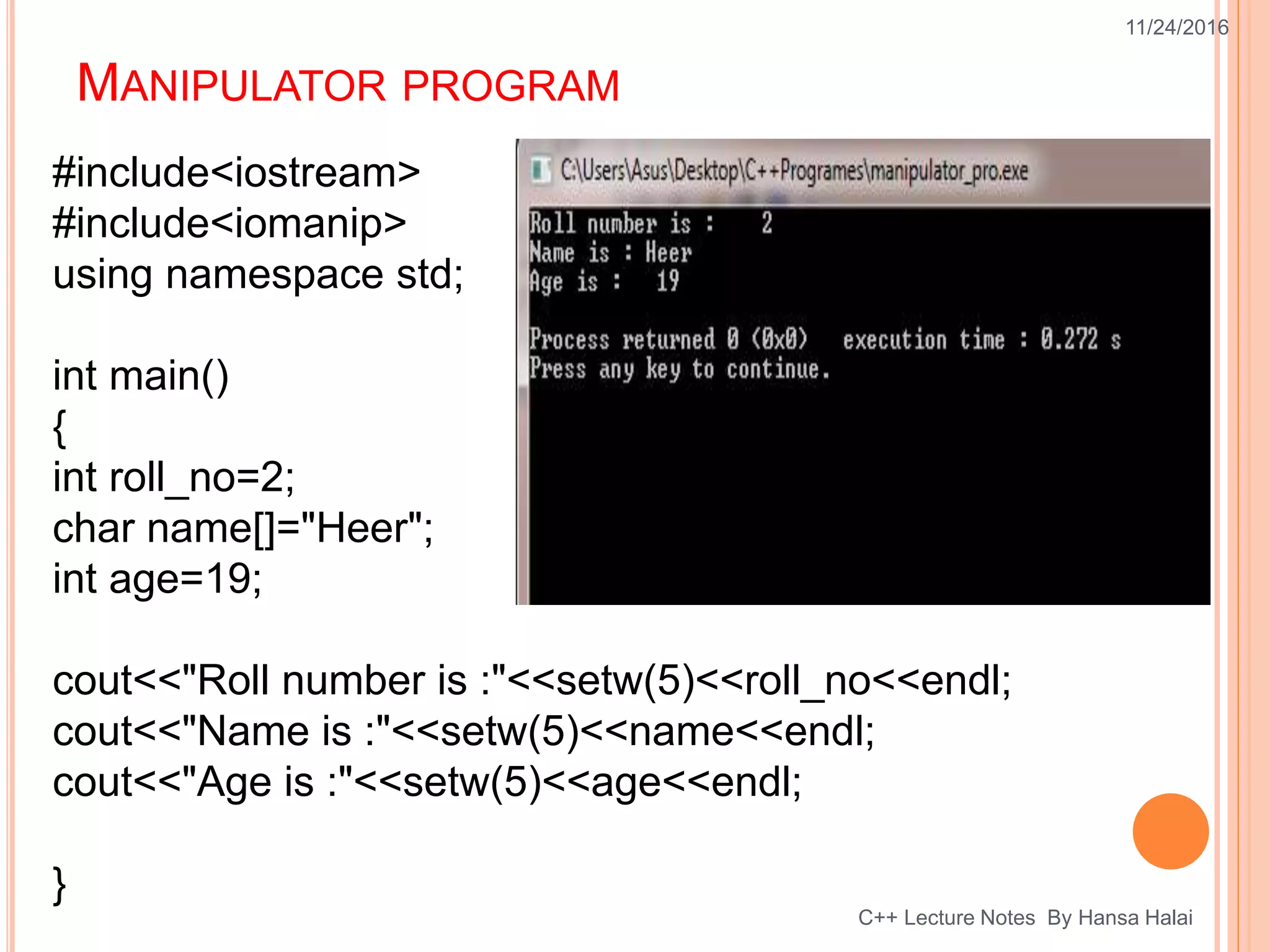 MANIPULATOR PROGRAM
11/24/2016
C++ Lecture Notes By Hansa Halai
#include<iostream>
#include<iomanip>
using namespace std;
int main()
{
int roll_no=2;
char name[]="Heer";
int age=19;
cout<<"Roll number is :"<<setw(5)<<roll_no<<endl;
cout<<"Name is :"<<setw(5)<<name<<endl;
cout<<"Age is :"<<setw(5)<<age<<endl;
}
 