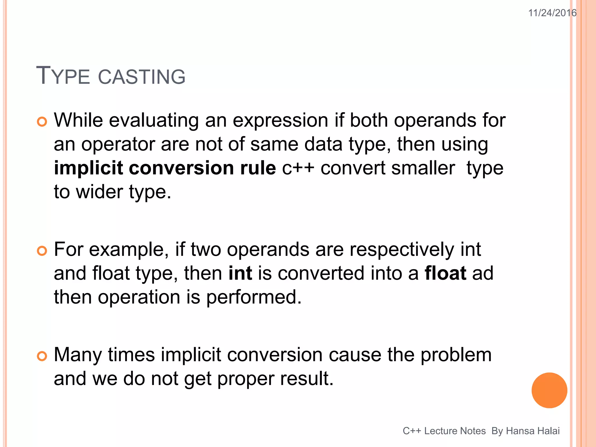 TYPE CASTING
 While evaluating an expression if both operands for
an operator are not of same data type, then using
implicit conversion rule c++ convert smaller type
to wider type.
 For example, if two operands are respectively int
and float type, then int is converted into a float ad
then operation is performed.
 Many times implicit conversion cause the problem
and we do not get proper result.
11/24/2016
C++ Lecture Notes By Hansa Halai
 