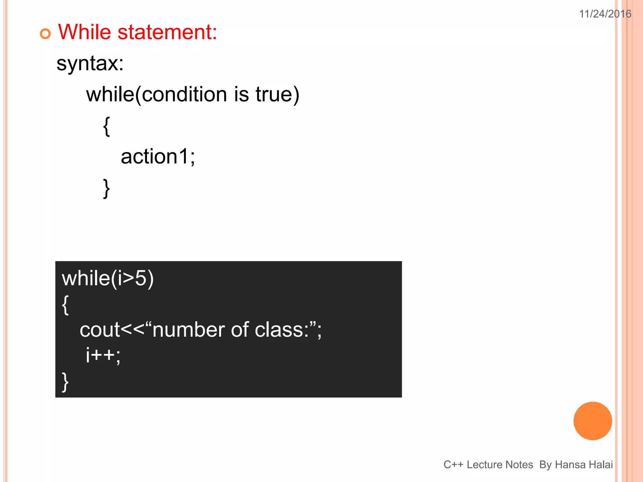  While statement:
syntax:
while(condition is true)
{
action1;
}
11/24/2016
C++ Lecture Notes By Hansa Halai
while(i>5)
{
cout<<“number of class:”;
i++;
}
 