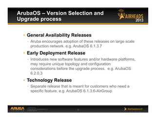 CONFIDENTIAL
© Copyright 2013. Aruba Networks, Inc.
All rights reserved 12 #airheadsconf
ArubaOS – Version Selection and
Upgrade process
•  General Availability Releases
–  Aruba encourages adoption of these releases on large scale
production network. e.g. ArubaOS 6.1.3.7
•  Early Deployment Release
–  Introduces new software features and/or hardware platforms,
may require unique topology and configuration
considerations before the upgrade process. e.g. ArubaOS
6.2.0.3
•  Technology Release
–  Separate release that is meant for customers who need a
specific feature. e.g. ArubaOS 6.1.3.6-AirGroup
 