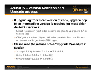 CONFIDENTIAL
© Copyright 2013. Aruba Networks, Inc.
All rights reserved 14 #airheadsconf
ArubaOS – Version Selection and
Upgrade process
•  If upgrading from older version of code, upgrade hop
to an intermediate version is required for most older
ArubaOS versions
–  Latest releases in most older streams are able to upgrade to 6.1 or
6.2 releases
–  Changes in the flash layout had to be made on the controllers to
accommodate larger ArubaOS images
•  Please read the release notes “Upgrade Procedures”
section
–  3.3.x (or 3.4.x)  latest 3.4.4.x  6.1 or 6.2
–  5.0.x  latest 5.0.4.x  6.1 or 6.2
–  6.0.x  latest 6.0.2.x  6.1 or 6.2
 