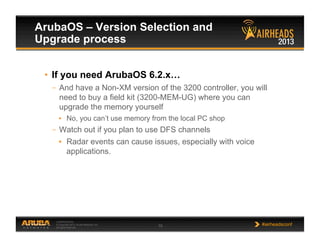 CONFIDENTIAL
© Copyright 2013. Aruba Networks, Inc.
All rights reserved 15 #airheadsconf
ArubaOS – Version Selection and
Upgrade process
•  If you need ArubaOS 6.2.x…
–  And have a Non-XM version of the 3200 controller, you will
need to buy a field kit (3200-MEM-UG) where you can
upgrade the memory yourself
•  No, you can’t use memory from the local PC shop
–  Watch out if you plan to use DFS channels
•  Radar events can cause issues, especially with voice
applications.
 