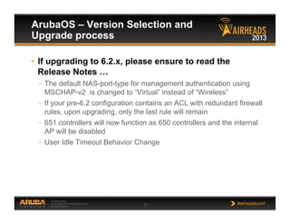 CONFIDENTIAL
© Copyright 2013. Aruba Networks, Inc.
All rights reserved 17 #airheadsconf
ArubaOS – Version Selection and
Upgrade process
•  If upgrading to 6.2.x, please ensure to read the
Release Notes …
–  The default NAS-port-type for management authentication using
MSCHAP-v2 is changed to “Virtual” instead of “Wireless”
–  If your pre-6.2 configuration contains an ACL with redundant firewall
rules, upon upgrading, only the last rule will remain
–  651 controllers will now function as 650 controllers and the internal
AP will be disabled
–  User Idle Timeout Behavior Change
 