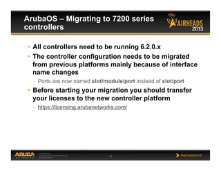 CONFIDENTIAL
© Copyright 2013. Aruba Networks, Inc.
All rights reserved 18 #airheadsconf
ArubaOS – Migrating to 7200 series
controllers
•  All controllers need to be running 6.2.0.x
•  The controller configuration needs to be migrated
from previous platforms mainly because of interface
name changes
–  Ports are now named slot/module/port instead of slot/port
•  Before starting your migration you should transfer
your licenses to the new controller platform
–  https://licensing.arubanetworks.com/
 