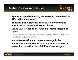 CONFIDENTIAL
© Copyright 2013. Aruba Networks, Inc.
All rights reserved 19 #airheadsconf
ArubaOS – Common issues
•  Spectrum Load Balancing should only be enabled on
APs in the same room
•  Enabling Band-Steering in a sparse environment
might cause issues with some clients
•  Leave VLAN Pooling in “hashing” mode instead of
“even”
–  If you must use “even” mode, enable “preserve-client” knob
under the virtual-ap profile
•  Mode-Aware-ARM can cause coverage holes
•  It is not recommended to use controller as a DHCP
server for more than two /24 IP-address ranges
 