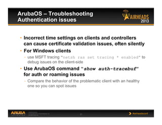 CONFIDENTIAL
© Copyright 2013. Aruba Networks, Inc.
All rights reserved 21 #airheadsconf
ArubaOS – Troubleshooting
Authentication issues
•  Incorrect time settings on clients and controllers
can cause certificate validation issues, often silently
•  For Windows clients
–  use MSFT tracing “netsh ras set tracing * enabled” to
debug issues on the client-side
•  Use ArubaOS command “show auth-tracebuf”
for auth or roaming issues
–  Compare the behavior of the problematic client with an healthy
one so you can spot issues
 