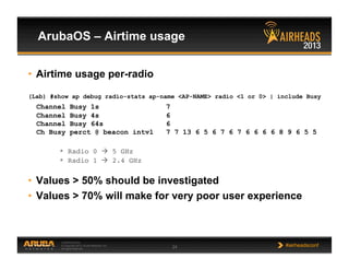 CONFIDENTIAL
© Copyright 2013. Aruba Networks, Inc.
All rights reserved 24 #airheadsconf
ArubaOS – Airtime usage
•  Airtime usage per-radio
(Lab) #show ap debug radio-stats ap-name <AP-NAME> radio <1 or 0> | include Busy
Channel Busy 1s 7
Channel Busy 4s 6
Channel Busy 64s 6
Ch Busy perct @ beacon intvl 7 7 13 6 5 6 7 6 7 6 6 6 6 8 9 6 5 5
* Radio 0  5 GHz	

* Radio 1  2.4 GHz	

•  Values > 50% should be investigated
•  Values > 70% will make for very poor user experience
 