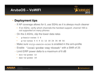 CONFIDENTIAL
© Copyright 2013. Aruba Networks, Inc.
All rights reserved 25 #airheadsconf
ArubaOS – VoWIFI
•  Deployment tips
–  If AP coverage allows for it, use 5GHz as it is always much cleaner
•  If on 5GHz, verify which channels the handset support; channel 165 is
not supported on many phones
–  On the 2.4GHz, clip the lower data rates
•  g-basic-rates 5 6
•  g-tx-rates 5 6 9 11 12 18 24 36 48 54
–  Make sure voip-aware-scan is enabled in the arm-profile
–  Enable “local-probe-req-thresh” with a SNR of 25
–  Limit EIRP power delta to a maximum of 6 dB
•  min-tx-power 12
•  max-tx-power 18
 