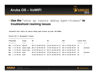 CONFIDENTIAL
© Copyright 2013. Aruba Networks, Inc.
All rights reserved 27 #airheadsconf
Aruba OS – VoWIFI
•  Use the “show ap remote debug mgmt-frames” to
troubleshoot roaming issues
(Aruba620-Lab) #show ap remote debug mgmt-frames ap-name <AP-NAME>
Traced 802.11 Management Frames
-------------------------------
Timestamp stype SA DA BSS signal Misc
--------- ----- -- -- --- ------ ----
Mar 1 11:55:41 deauth d8:c7:c8:8b:84:81 10:bf:48:be:a7:c7 d8:c7:c8:8b:84:81 15 -
Mar 1 11:38:45 assoc-resp d8:c7:c8:8b:84:81 10:bf:48:be:a7:c7 d8:c7:c8:8b:84:81 15 Success
Mar 1 11:38:45 assoc-req 10:bf:48:be:a7:c7 d8:c7:c8:8b:84:81 d8:c7:c8:8b:84:81 43 -
Mar 1 11:38:45 auth d8:c7:c8:8b:84:81 10:bf:48:be:a7:c7 d8:c7:c8:8b:84:81 15 Success
Mar 1 11:38:45 auth 10:bf:48:be:a7:c7 d8:c7:c8:8b:84:81 d8:c7:c8:8b:84:81 58 -
 