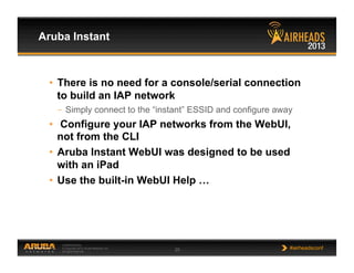 CONFIDENTIAL
© Copyright 2013. Aruba Networks, Inc.
All rights reserved 29 #airheadsconf
Aruba Instant
•  There is no need for a console/serial connection
to build an IAP network
–  Simply connect to the “instant” ESSID and configure away
•  Configure your IAP networks from the WebUI,
not from the CLI
•  Aruba Instant WebUI was designed to be used
with an iPad
•  Use the built-in WebUI Help …
 