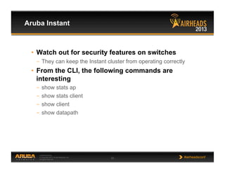 CONFIDENTIAL
© Copyright 2013. Aruba Networks, Inc.
All rights reserved 31 #airheadsconf
Aruba Instant
•  Watch out for security features on switches
–  They can keep the Instant cluster from operating correctly
•  From the CLI, the following commands are
interesting
–  show stats ap
–  show stats client
–  show client
–  show datapath
 