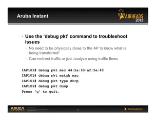 CONFIDENTIAL
© Copyright 2013. Aruba Networks, Inc.
All rights reserved 32 #airheadsconf
Aruba Instant
•  Use the ‘debug pkt’ command to troubleshoot
issues
–  No need to be physically close to the AP to know what is
being transferred!
–  Can redirect traffic or just analyze using traffic flows
IAP101# debug pkt mac 44:2a:60:af:5e:40
IAP101# debug pkt match mac
IAP101# debug pkt type dhcp
IAP101# debug pkt dump
Press 'q' to quit.
 