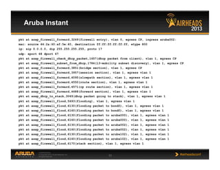 CONFIDENTIAL
© Copyright 2013. Aruba Networks, Inc.
All rights reserved 33 #airheadsconf
Aruba Instant
pkt at asap_firewall_forward,3249(firewall entry), vlan 0, egress CP, ingress aruba002:
mac: source 44:2a:60:af:5e:40, destination ff:ff:ff:ff:ff:ff, etype 800
ip: sip 0.0.0.0, dip 255.255.255.255, proto 17
udp: sport 68 dport 67
pkt at asap_firewall_check_dhcp_packet,1657(dhcp packet from client), vlan 1, egress CP
pkt at asap_firewall_subnet_from_dhcp,1784(l3-mobility subnet discovery), vlan 1, egress CP
pkt at asap_firewall_forward,3851(bridge section), vlan 1, egress CP
pkt at asap_firewall_forward,3957(session section), vlan 1, egress vlan 1
pkt at asap_firewall_forward,4095(slowpath section), vlan 1, egress vlan 1
pkt at asap_firewall_forward,4550(route section), vlan 1, egress vlan 1
pkt at asap_firewall_forward,4571(cp route section), vlan 1, egress vlan 1
pkt at asap_firewall_forward,4688(forward section), vlan 1, egress vlan 1
pkt at asap_dhcp_to_stack,3069(dhcp packet going to stack), vlan 1, egress vlan 1
pkt at asap_firewall_flood,5693(flooding), vlan 1, egress vlan 1
pkt at asap_firewall_flood,6130(flooding packet to bond0), vlan 1, egress vlan 1
pkt at asap_firewall_flood,6160(flooding packet to bond0), vlan 1, egress vlan 1
pkt at asap_firewall_flood,6130(flooding packet to aruba000), vlan 1, egress vlan 1
pkt at asap_firewall_flood,6160(flooding packet to aruba000), vlan 1, egress vlan 1
pkt at asap_firewall_flood,6130(flooding packet to aruba002), vlan 1, egress vlan 1
pkt at asap_firewall_flood,6160(flooding packet to aruba002), vlan 1, egress vlan 1
pkt at asap_firewall_flood,6130(flooding packet to aruba102), vlan 1, egress vlan 1
pkt at asap_firewall_flood,6160(flooding packet to aruba102), vlan 1, egress vlan 1
pkt at asap_firewall_flood,6170(stack section), vlan 1, egress vlan 1
 