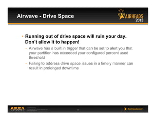 CONFIDENTIAL
© Copyright 2013. Aruba Networks, Inc.
All rights reserved 35 #airheadsconf
Airwave - Drive Space
•  Running out of drive space will ruin your day.
Don’t allow it to happen!
–  Airwave has a built in trigger that can be set to alert you that
your partition has exceeded your configured percent used
threshold
–  Failing to address drive space issues in a timely manner can
result in prolonged downtime
 