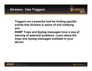 CONFIDENTIAL
© Copyright 2013. Aruba Networks, Inc.
All rights reserved 37 #airheadsconf
Airwave - Use Triggers
•  Triggers are a powerful tool for finding specific
events that Airwave is aware of and notifying
you
•  SNMP Traps and Syslog messages have a way of
warning of potential problems. Learn about the
traps and syslog messages available in your
device
 