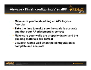 CONFIDENTIAL
© Copyright 2013. Aruba Networks, Inc.
All rights reserved 38 #airheadsconf
Airwave - Finish configuring VisualRF
•  Make sure you finish adding all APs to your
floorplan
•  Take the time to make sure the scale is accurate
and that your AP placement is correct
•  Make sure your walls are properly drawn and the
building materials are correct
•  VisualRF works well when the configuration is
complete and accurate
 