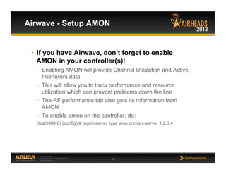CONFIDENTIAL
© Copyright 2013. Aruba Networks, Inc.
All rights reserved 40 #airheadsconf
Airwave - Setup AMON
•  If you have Airwave, don’t forget to enable
AMON in your controller(s)!
–  Enabling AMON will provide Channel Utilization and Active
Interferers data
–  This will allow you to track performance and resource
utilization which can prevent problems down the line
–  The RF performance tab also gets its information from
AMON
–  To enable amon on the controller, do:
(test3400-0) (config) # mgmt-server type amp primary-server 1.2.3.4
 