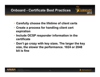 CONFIDENTIAL
© Copyright 2013. Aruba Networks, Inc.
All rights reserved 42 #airheadsconf
Onboard - Certificate Best Practices
•  Carefully choose the lifetime of client certs
•  Create a process for handling client cert
expiration
•  Include OCSP responder information in the
certificate
•  Don’t go crazy with key sizes. The larger the key
size, the slower the performance. 1024 or 2048
bit is fine
 