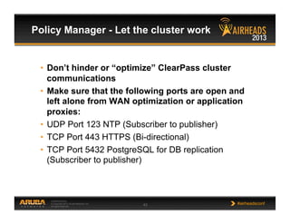 CONFIDENTIAL
© Copyright 2013. Aruba Networks, Inc.
All rights reserved 43 #airheadsconf
Policy Manager - Let the cluster work
•  Don’t hinder or “optimize” ClearPass cluster
communications
•  Make sure that the following ports are open and
left alone from WAN optimization or application
proxies:
•  UDP Port 123 NTP (Subscriber to publisher)
•  TCP Port 443 HTTPS (Bi-directional)
•  TCP Port 5432 PostgreSQL for DB replication
(Subscriber to publisher)
 