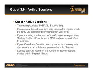 CONFIDENTIAL
© Copyright 2013. Aruba Networks, Inc.
All rights reserved 44 #airheadsconf
Guest 3.9 - Active Sessions
•  Guest->Active Sessions
–  These are populated by RADIUS accounting.
–  If something doesn’t look right or is missing from here, check
the RADIUS accounting configuration in your NAS.
–  If you are using another vendor’s NAS, make sure you have
“Calling-Station-Id” set to use a MAC address instead of an
IP address.
–  If your ClearPass Guest is rejecting authentication requests
due to authorization failures, you may be out of licenses.
–  License count is based on the number of active sessions
started within the past 1 hour.
 