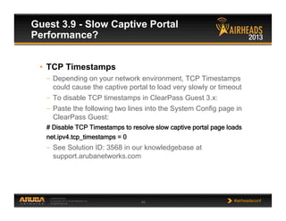 CONFIDENTIAL
© Copyright 2013. Aruba Networks, Inc.
All rights reserved 45 #airheadsconf
Guest 3.9 - Slow Captive Portal
Performance?
•  TCP Timestamps
–  Depending on your network environment, TCP Timestamps
could cause the captive portal to load very slowly or timeout
–  To disable TCP timestamps in ClearPass Guest 3.x:
–  Paste the following two lines into the System Config page in
ClearPass Guest:
# Disable TCP Timestamps to resolve slow captive portal page loads
net.ipv4.tcp_timestamps = 0
–  See Solution ID: 3568 in our knowledgebase at
support.arubanetworks.com
 