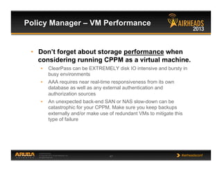 CONFIDENTIAL
© Copyright 2013. Aruba Networks, Inc.
All rights reserved 47 #airheadsconf
Policy Manager – VM Performance
•  Don’t forget about storage performance when
considering running CPPM as a virtual machine.
•  ClearPass can be EXTREMELY disk IO intensive and bursty in
busy environments
•  AAA requires near real-time responsiveness from its own
database as well as any external authentication and
authorization sources
•  An unexpected back-end SAN or NAS slow-down can be
catastrophic for your CPPM. Make sure you keep backups
externally and/or make use of redundant VMs to mitigate this
type of failure
 