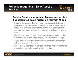 CONFIDENTIAL
© Copyright 2013. Aruba Networks, Inc.
All rights reserved 48 #airheadsconf
Policy Manager 5.x - Slow Access
Tracker
•  Activity Reports and Access Tracker can be slow
if you keep too much history on your CPPM box.
–  Loading the Access Tracker page or using Activity Reports
queries the log database for data using your selected date
range. On busy servers with thousands of authentications
per day, this could be tens or hundreds of millions of rows of
data.
–  Keep the number of days of user session data stored in the
database to a minimum (3-5 days). The default is 30 days.
–  If you need to report on session data, consider using Insight
rather than Activity Reports
–  ClearPass 6.x contains many performance improvements for
managing large volumes of session log data
 