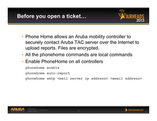 CONFIDENTIAL
© Copyright 2013. Aruba Networks, Inc.
All rights reserved 5 #airheadsconf
Before you open a ticket…
•  Phone Home allows an Aruba mobility controller to
securely contact Aruba TAC server over the Internet to
upload reports. Files are encrypted.
•  All the phonehome commands are local commands
•  Enable PhoneHome on all controllers
phonehome enable
phonehome auto-report
phonehome smtp <mail server ip address> <email address>
 
