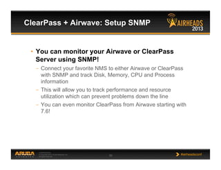 CONFIDENTIAL
© Copyright 2013. Aruba Networks, Inc.
All rights reserved 50 #airheadsconf
ClearPass + Airwave: Setup SNMP
•  You can monitor your Airwave or ClearPass
Server using SNMP!
–  Connect your favorite NMS to either Airwave or ClearPass
with SNMP and track Disk, Memory, CPU and Process
information
–  This will allow you to track performance and resource
utilization which can prevent problems down the line
–  You can even monitor ClearPass from Airwave starting with
7.6!
 