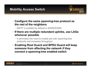 CONFIDENTIAL
© Copyright 2013. Aruba Networks, Inc.
All rights reserved 52 #airheadsconf
Mobility Access Switch
•  Configure the same spanning-tree protocol as
the rest of the neighbors
–  MSTP is enabled by default in S2500/S3500
•  If there are multiple redundant uplinks, use LAGs
whenever possible
–  It eliminates the need to enable per-vlan spanning-tree
protocols and increases throughput
•  Enabling Root Guard and BPDU Guard will keep
someone from affecting the network if they
connect a spanning-tree enabled switch
 